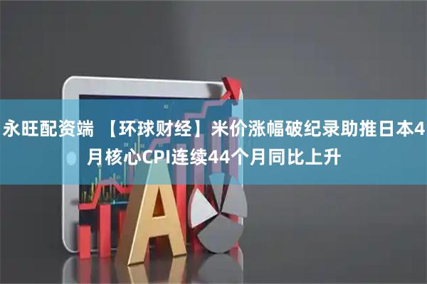 永旺配资端 【环球财经】米价涨幅破纪录助推日本4月核心CPI连续44个月同比上升