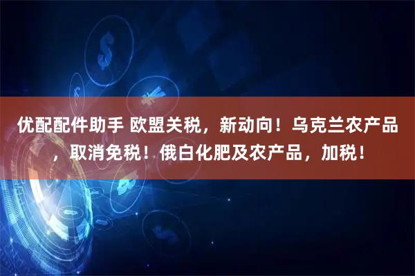 优配配件助手 欧盟关税，新动向！乌克兰农产品，取消免税！俄白化肥及农产品，加税！