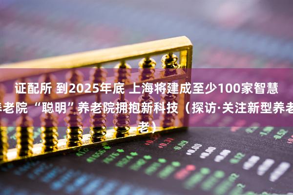 证配所 到2025年底 上海将建成至少100家智慧养老院 “聪明”养老院拥抱新科技（探访·关注新型养老）