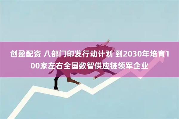 创盈配资 八部门印发行动计划 到2030年培育100家左右全国数智供应链领军企业