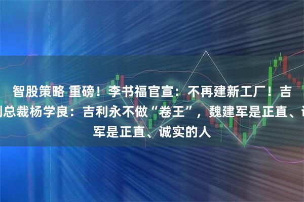 智股策略 重磅！李书福官宣：不再建新工厂！吉利高级副总裁杨学良：吉利永不做“卷王”，魏建军是正直、诚实的人