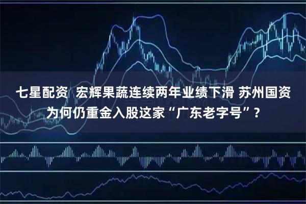 七星配资  宏辉果蔬连续两年业绩下滑 苏州国资为何仍重金入股这家“广东老字号”？