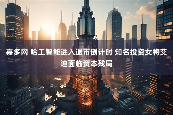 嘉多网 哈工智能进入退市倒计时 知名投资女将艾迪面临资本残局