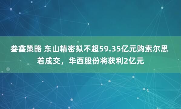 叁鑫策略 东山精密拟不超59.35亿元购索尔思 若成交，华西股份将获利2亿元