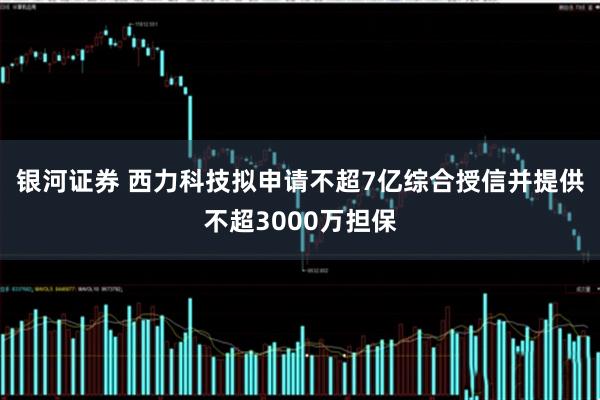 银河证券 西力科技拟申请不超7亿综合授信并提供不超3000万担保