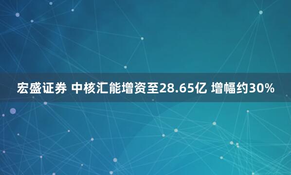 宏盛证券 中核汇能增资至28.65亿 增幅约30%