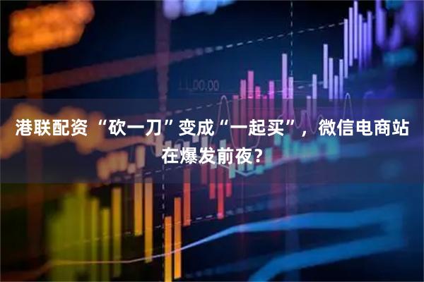 港联配资 “砍一刀”变成“一起买”，微信电商站在爆发前夜？