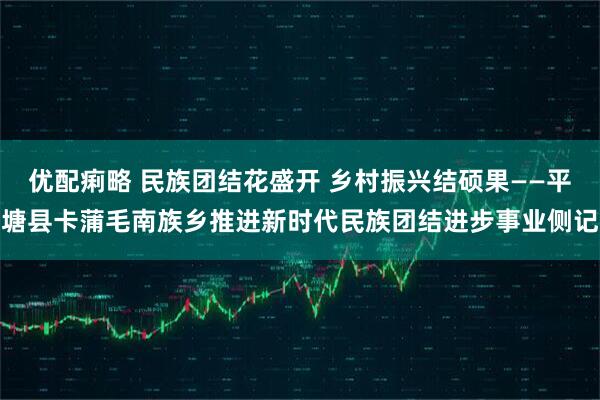 优配痢略 民族团结花盛开 乡村振兴结硕果——平塘县卡蒲毛南族乡推进新时代民族团结进步事业侧记