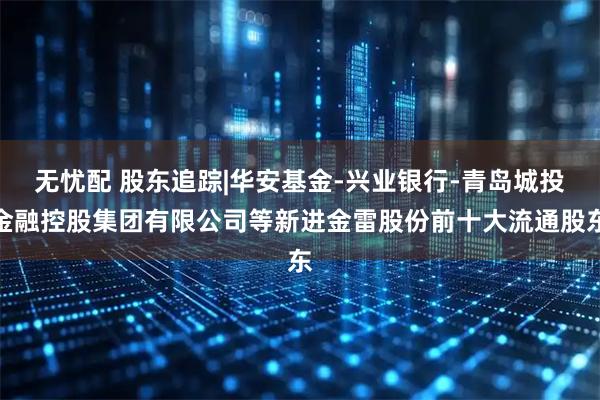 无忧配 股东追踪|华安基金-兴业银行-青岛城投金融控股集团有限公司等新进金雷股份前十大流通股东