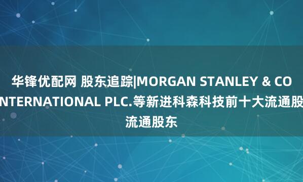 华锋优配网 股东追踪|MORGAN STANLEY & CO. INTERNATIONAL PLC.等新进科森科技前十大流通股东