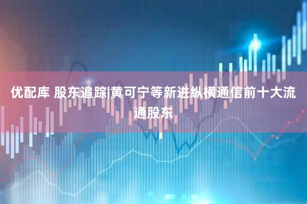 优配库 股东追踪|黄可宁等新进纵横通信前十大流通股东