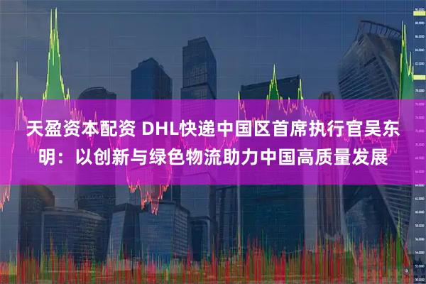天盈资本配资 DHL快递中国区首席执行官吴东明：以创新与绿色物流助力中国高质量发展