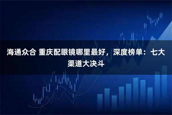 海通众合 重庆配眼镜哪里最好，深度榜单：七大渠道大决斗