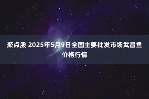 聚点股 2025年5月9日全国主要批发市场武昌鱼价格行情