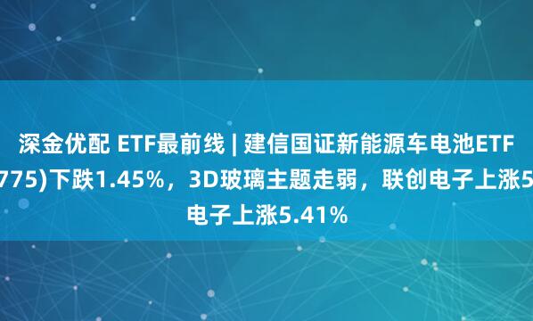 深金优配 ETF最前线 | 建信国证新能源车电池ETF(159775)下跌1.45%，3D玻璃主题走弱，联创电子上涨5.41%