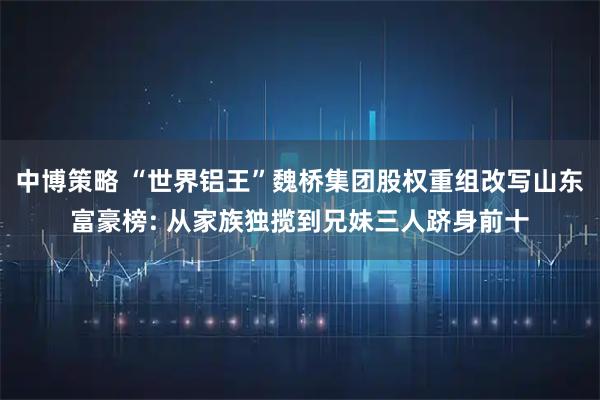 中博策略 “世界铝王”魏桥集团股权重组改写山东富豪榜: 从家族独揽到兄妹三人跻身前十