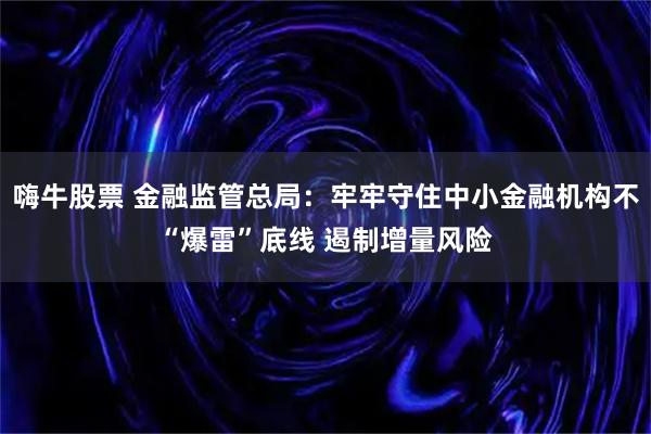 嗨牛股票 金融监管总局：牢牢守住中小金融机构不“爆雷”底线 遏制增量风险