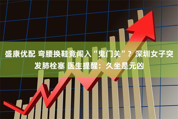 盛康优配 弯腰换鞋竟闯入“鬼门关”？深圳女子突发肺栓塞 医生提醒：久坐是元凶