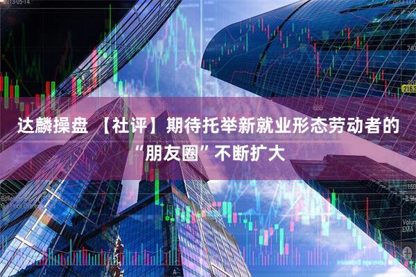 达麟操盘 【社评】期待托举新就业形态劳动者的“朋友圈”不断扩大