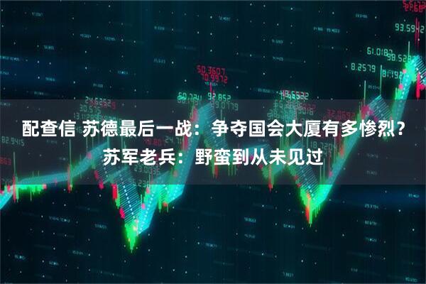 配查信 苏德最后一战：争夺国会大厦有多惨烈？苏军老兵：野蛮到从未见过