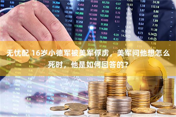 无忧配 16岁小德军被美军俘虏，美军问他想怎么死时，他是如何回答的？