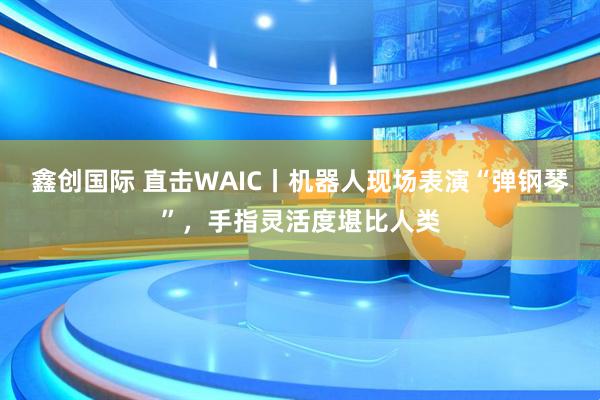 鑫创国际 直击WAIC丨机器人现场表演“弹钢琴”，手指灵活度堪比人类