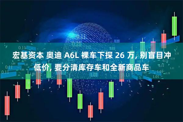 宏基资本 奥迪 A6L 裸车下探 26 万, 别盲目冲低价, 要分清库存车和全新商品车